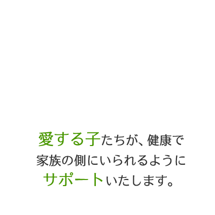 愛する子たちが、健康で家族の側にいられるようにサポートいたします。